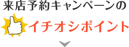 来店予約キャンペーンのイチオシポイント！